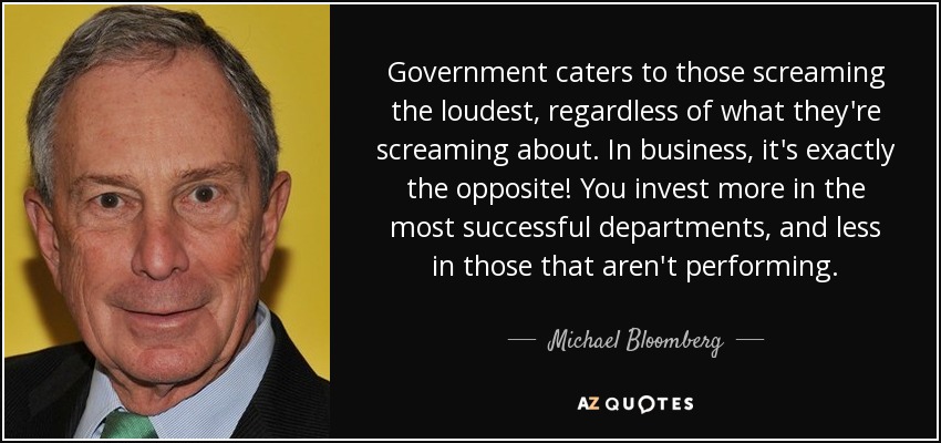 Government caters to those screaming the loudest, regardless of what they're screaming about. In business, it's exactly the opposite! You invest more in the most successful departments, and less in those that aren't performing. - Michael Bloomberg