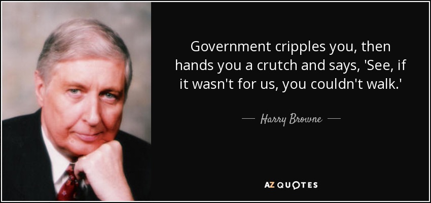 Government cripples you, then hands you a crutch and says, 'See, if it wasn't for us, you couldn't walk.' - Harry Browne