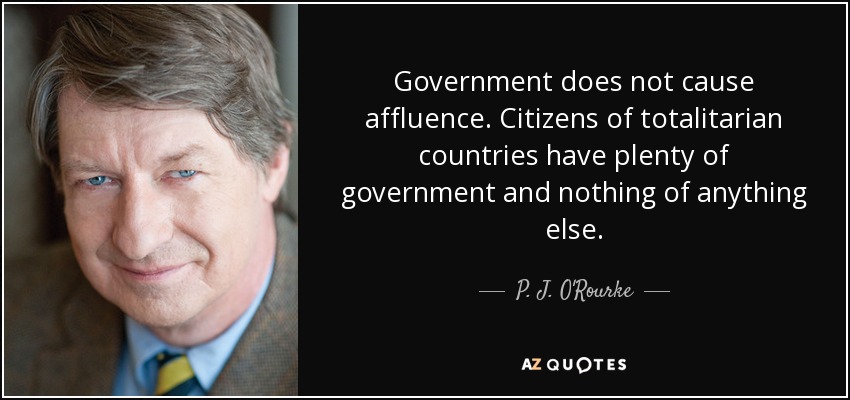 Government does not cause affluence. Citizens of totalitarian countries have plenty of government and nothing of anything else. - P. J. O'Rourke