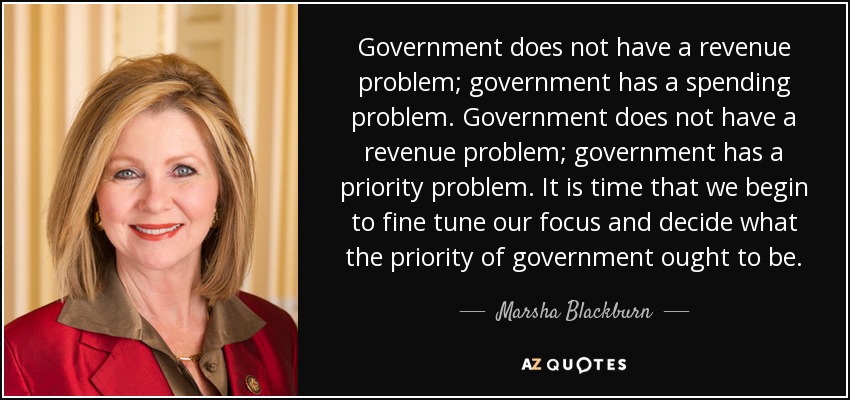 Government does not have a revenue problem; government has a spending problem. Government does not have a revenue problem; government has a priority problem. It is time that we begin to fine tune our focus and decide what the priority of government ought to be. - Marsha Blackburn