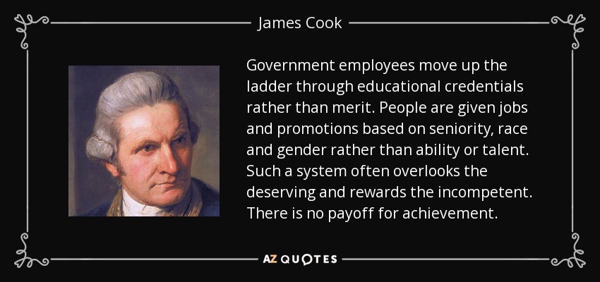 Government employees move up the ladder through educational credentials rather than merit. People are given jobs and promotions based on seniority, race and gender rather than ability or talent. Such a system often overlooks the deserving and rewards the incompetent. There is no payoff for achievement. - James Cook