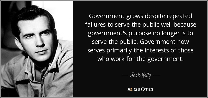 Government grows despite repeated failures to serve the public well because government's purpose no longer is to serve the public. Government now serves primarily the interests of those who work for the government. - Jack Kelly