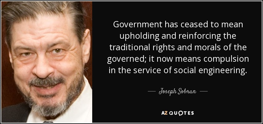 Government has ceased to mean upholding and reinforcing the traditional rights and morals of the governed; it now means compulsion in the service of social engineering. - Joseph Sobran