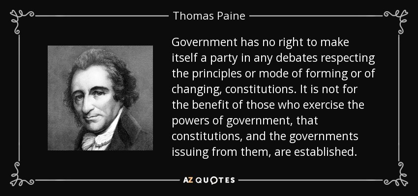 Government has no right to make itself a party in any debates respecting the principles or mode of forming or of changing, constitutions. It is not for the benefit of those who exercise the powers of government, that constitutions, and the governments issuing from them, are established. - Thomas Paine