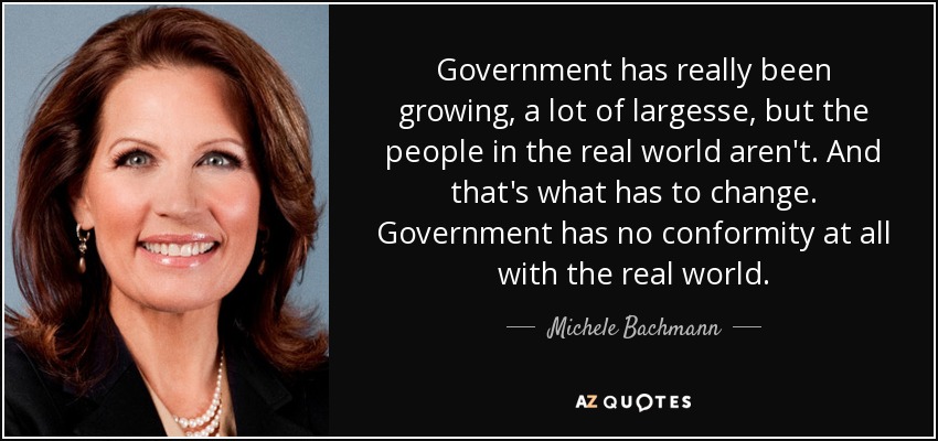 Government has really been growing, a lot of largesse, but the people in the real world aren't. And that's what has to change. Government has no conformity at all with the real world. - Michele Bachmann