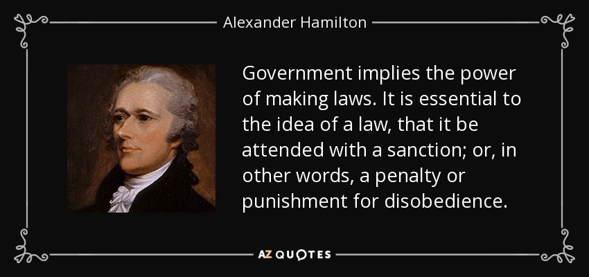 Government implies the power of making laws. It is essential to the idea of a law, that it be attended with a sanction; or, in other words, a penalty or punishment for disobedience. - Alexander Hamilton
