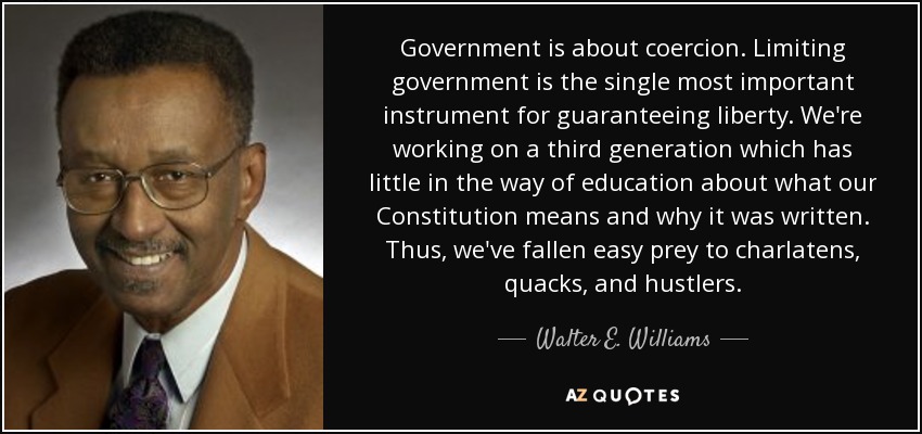 Government is about coercion. Limiting government is the single most important instrument for guaranteeing liberty. We're working on a third generation which has little in the way of education about what our Constitution means and why it was written. Thus, we've fallen easy prey to charlatens, quacks, and hustlers. - Walter E. Williams