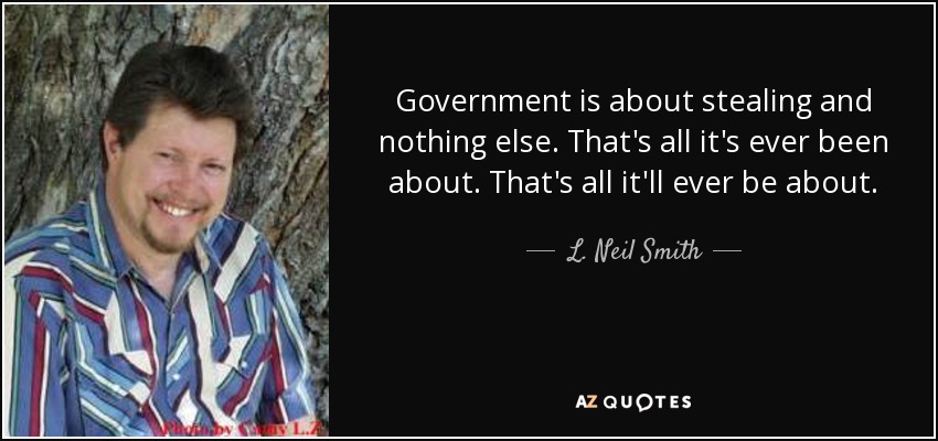 Government is about stealing and nothing else. That's all it's ever been about. That's all it'll ever be about. - L. Neil Smith