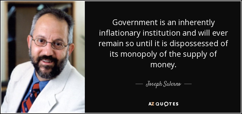 Government is an inherently inflationary institution and will ever remain so until it is dispossessed of its monopoly of the supply of money. - Joseph Salerno