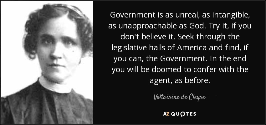 Government is as unreal, as intangible, as unapproachable as God. Try it, if you don't believe it. Seek through the legislative halls of America and find, if you can, the Government. In the end you will be doomed to confer with the agent, as before. - Voltairine de Cleyre