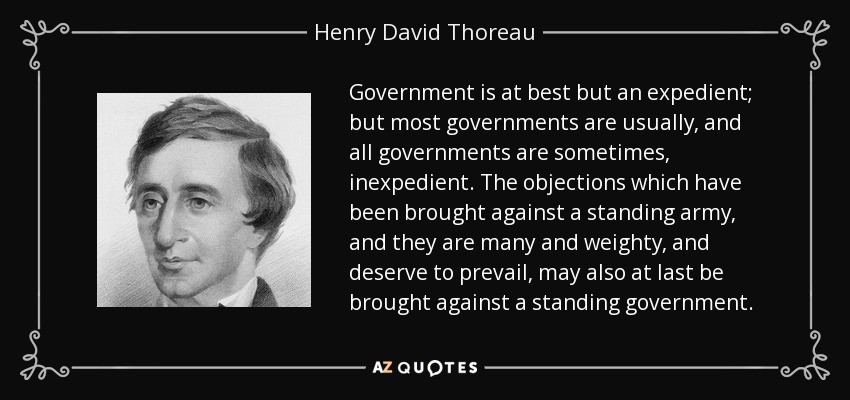 Government is at best but an expedient; but most governments are usually, and all governments are sometimes, inexpedient. The objections which have been brought against a standing army, and they are many and weighty, and deserve to prevail, may also at last be brought against a standing government. - Henry David Thoreau