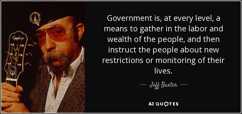 Government is, at every level, a means to gather in the labor and wealth of the people, and then instruct the people about new restrictions or monitoring of their lives. - Jeff Baxter