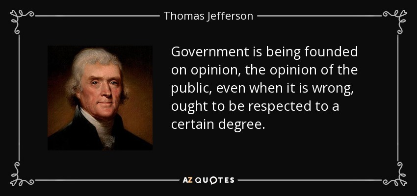 Government is being founded on opinion, the opinion of the public, even when it is wrong, ought to be respected to a certain degree. - Thomas Jefferson