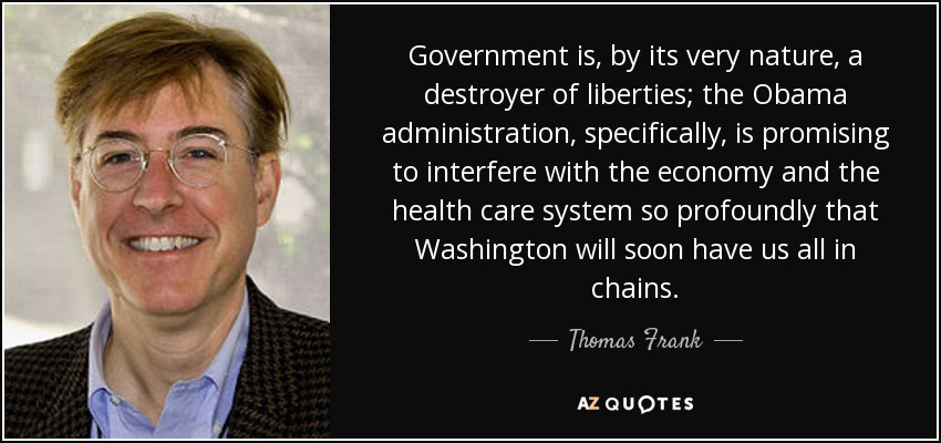 Government is, by its very nature, a destroyer of liberties; the Obama administration, specifically, is promising to interfere with the economy and the health care system so profoundly that Washington will soon have us all in chains. - Thomas Frank