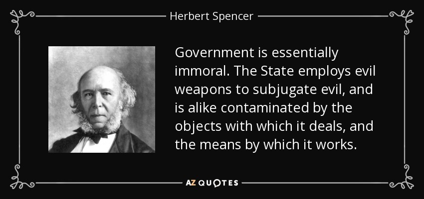 Government is essentially immoral. The State employs evil weapons to subjugate evil, and is alike contaminated by the objects with which it deals, and the means by which it works. - Herbert Spencer