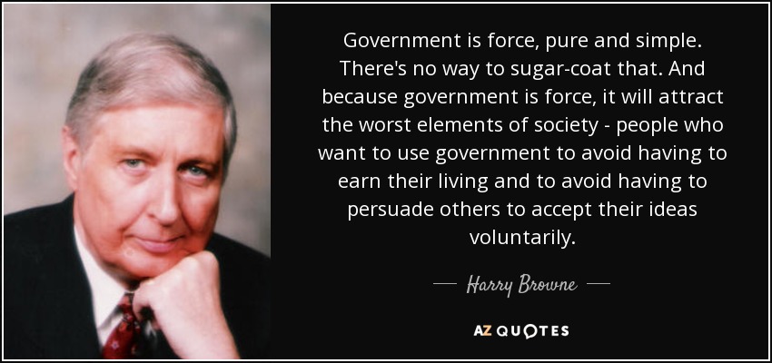 Government is force, pure and simple. There's no way to sugar-coat that. And because government is force, it will attract the worst elements of society - people who want to use government to avoid having to earn their living and to avoid having to persuade others to accept their ideas voluntarily. - Harry Browne
