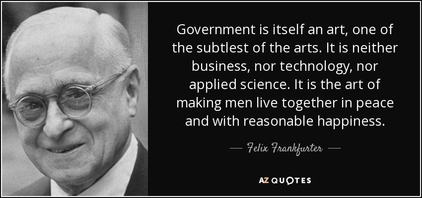 Government is itself an art, one of the subtlest of the arts. It is neither business, nor technology, nor applied science. It is the art of making men live together in peace and with reasonable happiness. - Felix Frankfurter