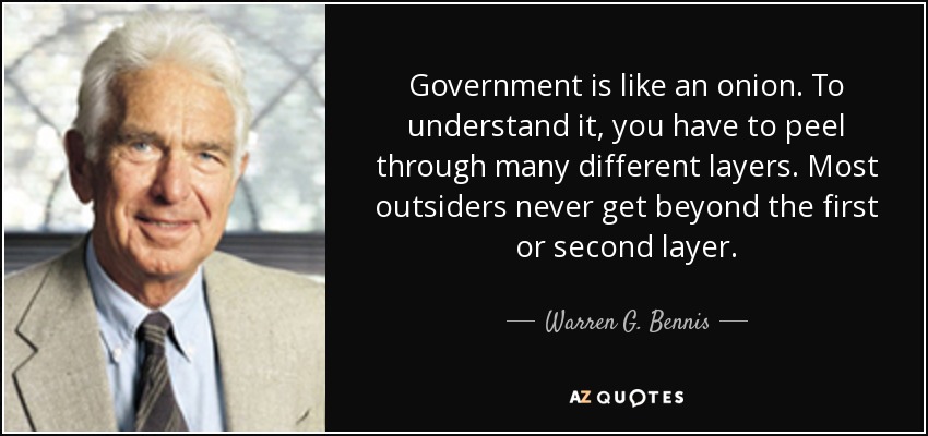 Government is like an onion. To understand it, you have to peel through many different layers. Most outsiders never get beyond the first or second layer. - Warren G. Bennis