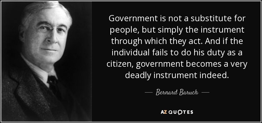 Government is not a substitute for people, but simply the instrument through which they act. And if the individual fails to do his duty as a citizen, government becomes a very deadly instrument indeed. - Bernard Baruch