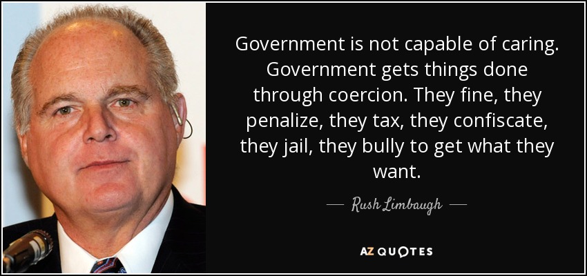 Government is not capable of caring. Government gets things done through coercion. They fine, they penalize, they tax, they confiscate, they jail, they bully to get what they want. - Rush Limbaugh
