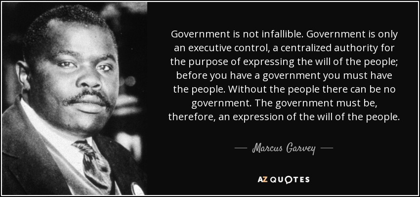 Government is not infallible. Government is only an executive control, a centralized authority for the purpose of expressing the will of the people; before you have a government you must have the people. Without the people there can be no government. The government must be, therefore, an expression of the will of the people. - Marcus Garvey