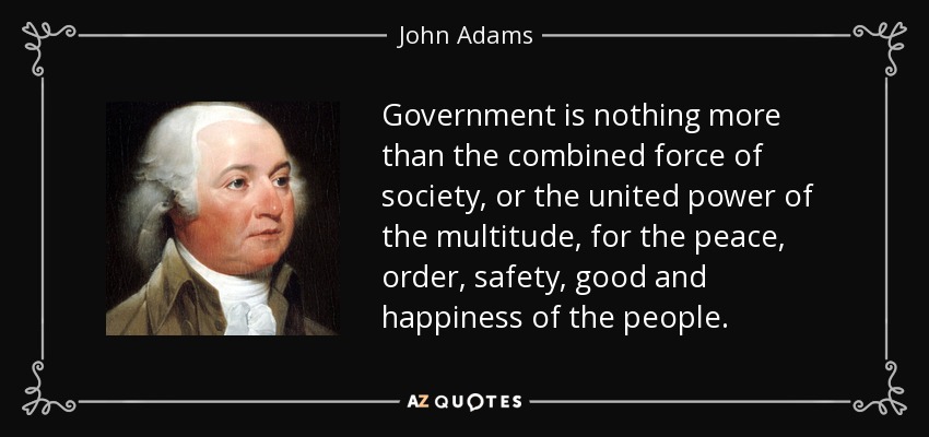 Government is nothing more than the combined force of society, or the united power of the multitude, for the peace, order, safety, good and happiness of the people. - John Adams