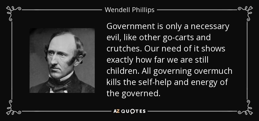 Government is only a necessary evil, like other go-carts and crutches. Our need of it shows exactly how far we are still children. All governing overmuch kills the self-help and energy of the governed. - Wendell Phillips