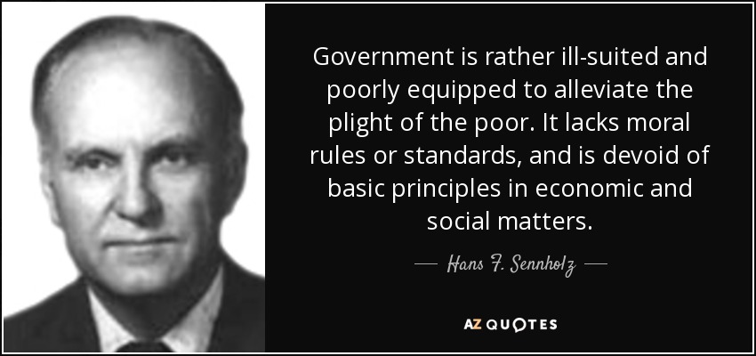 Government is rather ill-suited and poorly equipped to alleviate the plight of the poor. It lacks moral rules or standards, and is devoid of basic principles in economic and social matters. - Hans F. Sennholz