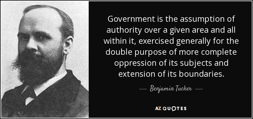 Government is the assumption of authority over a given area and all within it, exercised generally for the double purpose of more complete oppression of its subjects and extension of its boundaries. - Benjamin Tucker