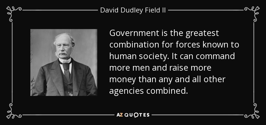 Government is the greatest combination for forces known to human society. It can command more men and raise more money than any and all other agencies combined. - David Dudley Field II