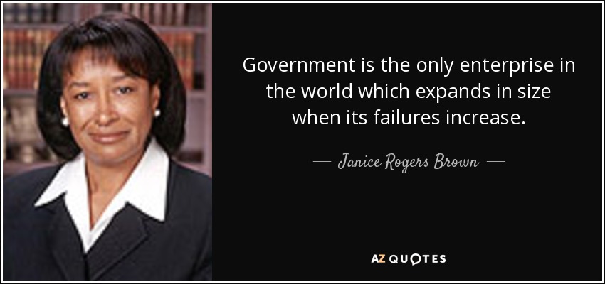 Government is the only enterprise in the world which expands in size when its failures increase. - Janice Rogers Brown