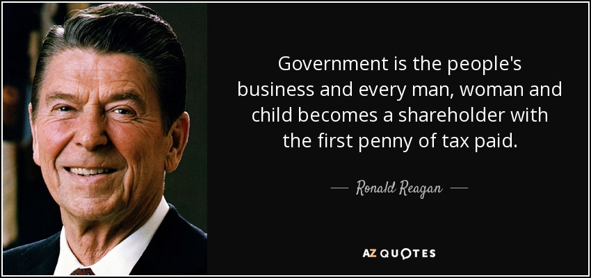 Government is the people's business and every man, woman and child becomes a shareholder with the first penny of tax paid. - Ronald Reagan