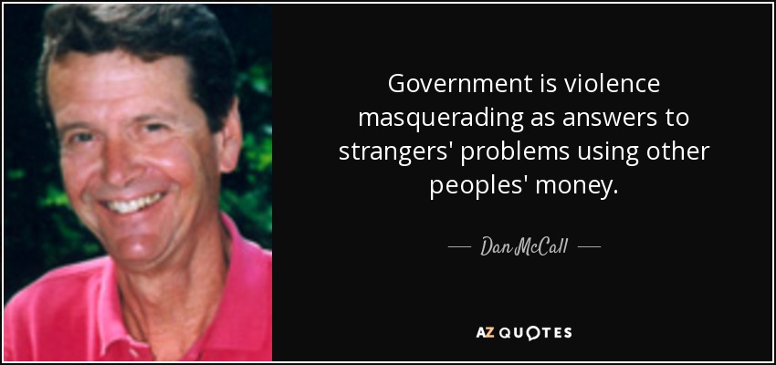 Government is violence masquerading as answers to strangers' problems using other peoples' money. - Dan McCall