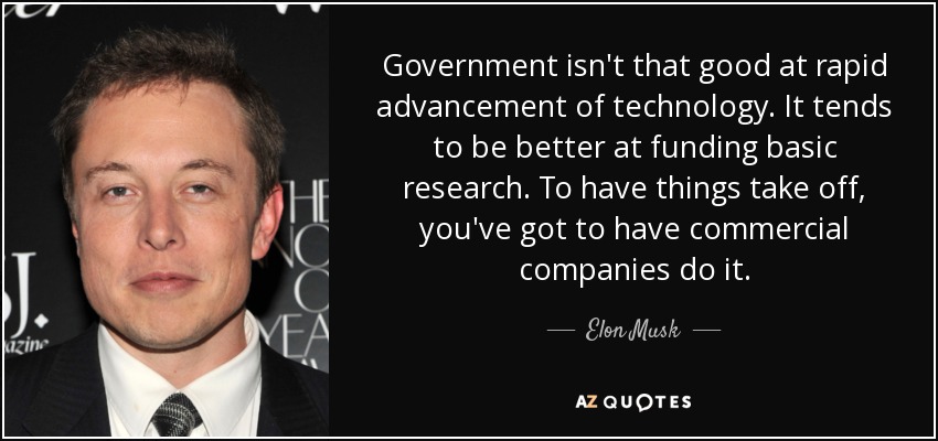 Government isn't that good at rapid advancement of technology. It tends to be better at funding basic research. To have things take off, you've got to have commercial companies do it. - Elon Musk
