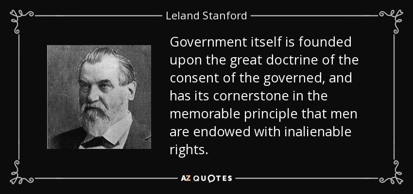 Government itself is founded upon the great doctrine of the consent of the governed, and has its cornerstone in the memorable principle that men are endowed with inalienable rights. - Leland Stanford