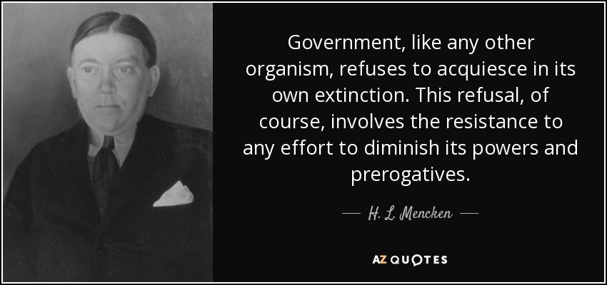 Government, like any other organism, refuses to acquiesce in its own extinction. This refusal, of course, involves the resistance to any effort to diminish its powers and prerogatives. - H. L. Mencken