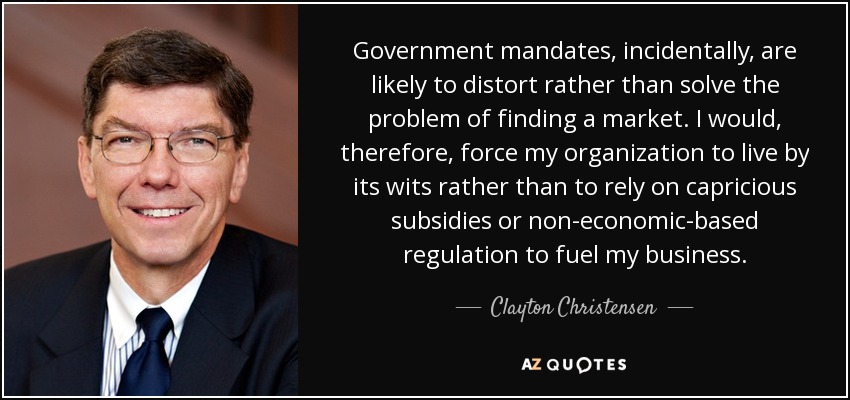 Government mandates, incidentally, are likely to distort rather than solve the problem of finding a market. I would, therefore, force my organization to live by its wits rather than to rely on capricious subsidies or non-economic-based regulation to fuel my business. - Clayton Christensen