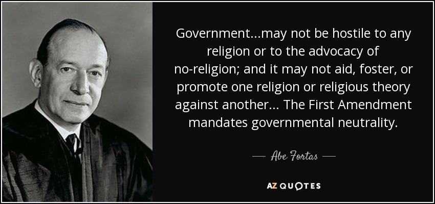 Government...may not be hostile to any religion or to the advocacy of no-religion; and it may not aid, foster, or promote one religion or religious theory against another... The First Amendment mandates governmental neutrality. - Abe Fortas