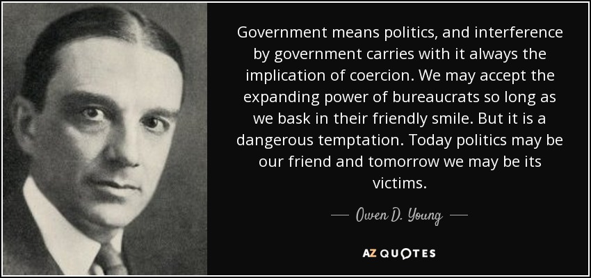 Government means politics, and interference by government carries with it always the implication of coercion. We may accept the expanding power of bureaucrats so long as we bask in their friendly smile. But it is a dangerous temptation. Today politics may be our friend and tomorrow we may be its victims. - Owen D. Young