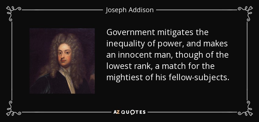 Government mitigates the inequality of power, and makes an innocent man, though of the lowest rank, a match for the mightiest of his fellow-subjects. - Joseph Addison