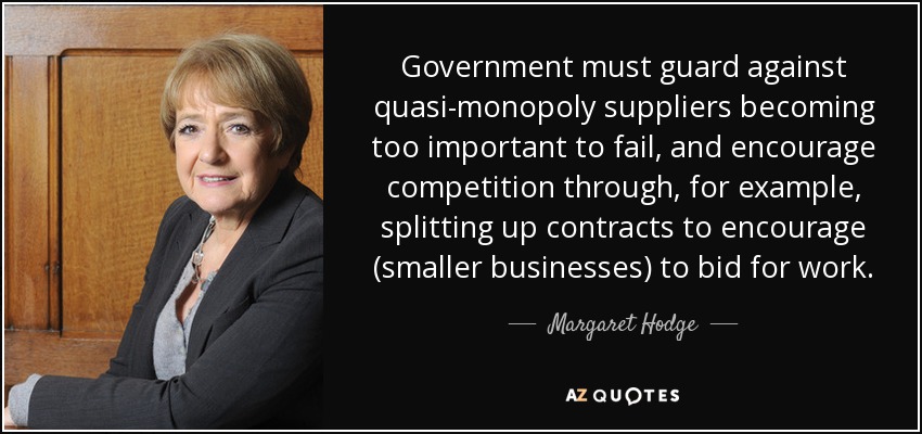 Government must guard against quasi-monopoly suppliers becoming too important to fail, and encourage competition through, for example, splitting up contracts to encourage (smaller businesses) to bid for work. - Margaret Hodge