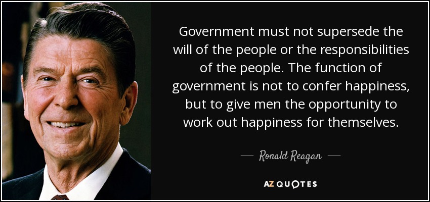 Government must not supersede the will of the people or the responsibilities of the people. The function of government is not to confer happiness, but to give men the opportunity to work out happiness for themselves. - Ronald Reagan
