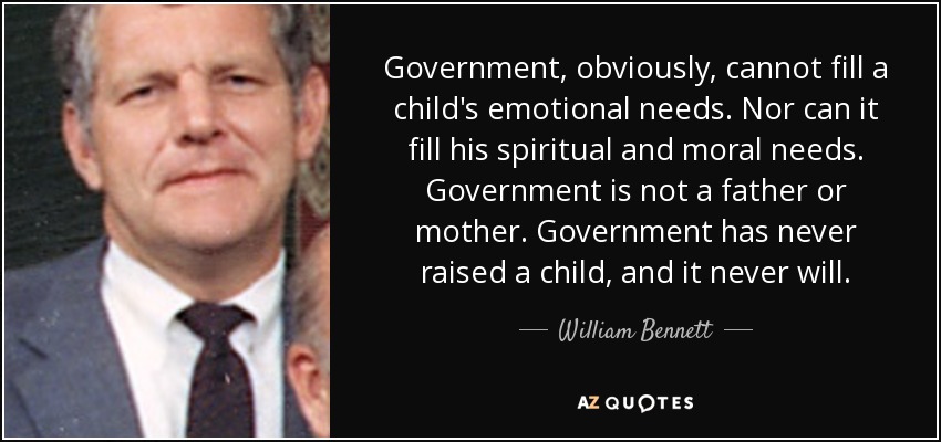Government, obviously, cannot fill a child's emotional needs. Nor can it fill his spiritual and moral needs. Government is not a father or mother. Government has never raised a child, and it never will. - William Bennett