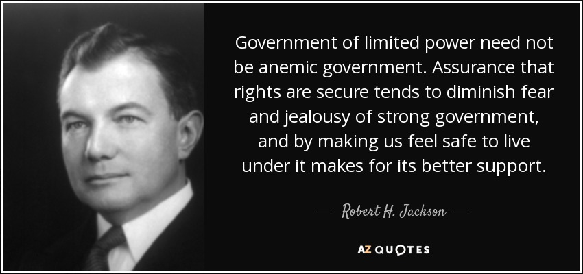 Government of limited power need not be anemic government. Assurance that rights are secure tends to diminish fear and jealousy of strong government, and by making us feel safe to live under it makes for its better support. - Robert H. Jackson