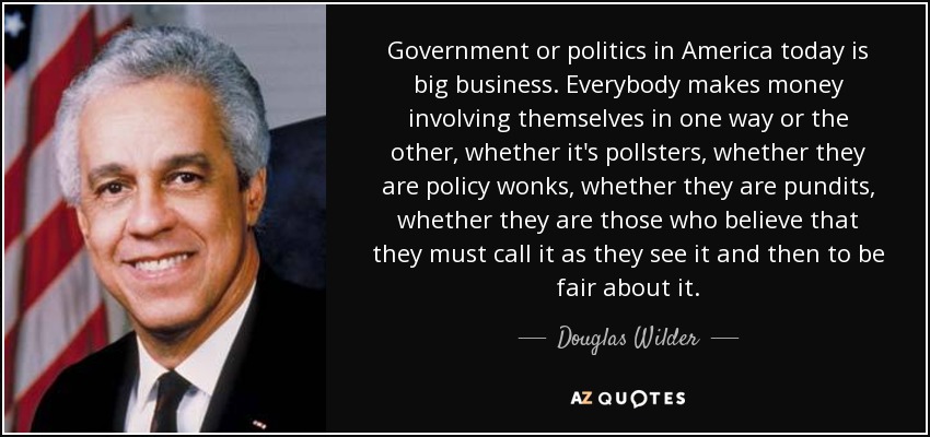Government or politics in America today is big business. Everybody makes money involving themselves in one way or the other, whether it's pollsters, whether they are policy wonks, whether they are pundits, whether they are those who believe that they must call it as they see it and then to be fair about it. - Douglas Wilder