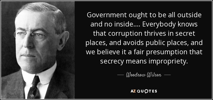 Government ought to be all outside and no inside. . . . Everybody knows that corruption thrives in secret places, and avoids public places, and we believe it a fair presumption that secrecy means impropriety. - Woodrow Wilson