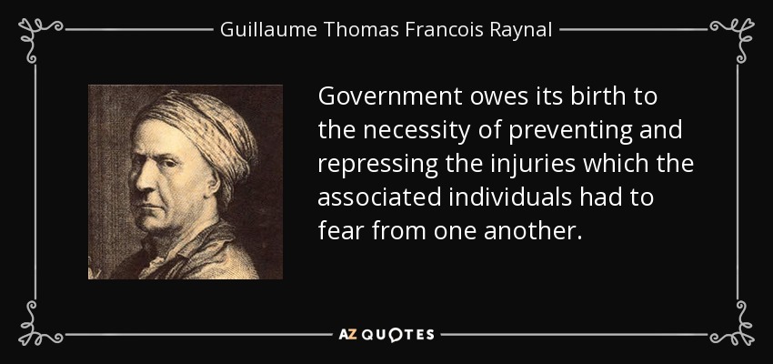 Government owes its birth to the necessity of preventing and repressing the injuries which the associated individuals had to fear from one another. - Guillaume Thomas Francois Raynal