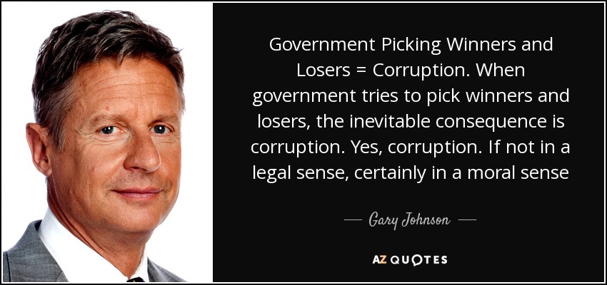 Government Picking Winners and Losers = Corruption. When government tries to pick winners and losers, the inevitable consequence is corruption. Yes, corruption. If not in a legal sense, certainly in a moral sense - Gary Johnson