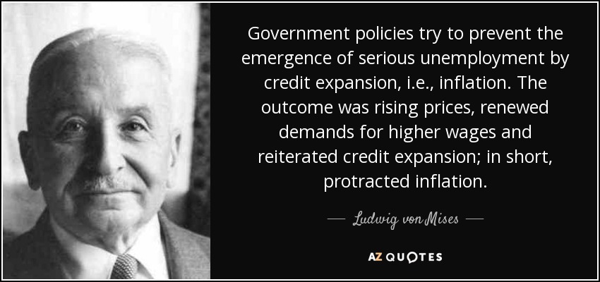 Government policies try to prevent the emergence of serious unemployment by credit expansion, i.e., inflation. The outcome was rising prices, renewed demands for higher wages and reiterated credit expansion; in short, protracted inflation. - Ludwig von Mises