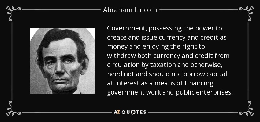 Government, possessing the power to create and issue currency and credit as money and enjoying the right to withdraw both currency and credit from circulation by taxation and otherwise, need not and should not borrow capital at interest as a means of financing government work and public enterprises. - Abraham Lincoln